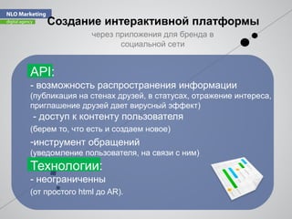 Создание интерактивной платформы
API:
- возможность распространения информации
(публикация на стенах друзей, в статусах, отражение интереса,
приглашение друзей дает вирусный эффект)
- доступ к контенту пользователя
(берем то, что есть и создаем новое)
-инструмент обращений
(уведомление пользователя, на связи с ним)
Технологии:
- неограниченны
(от простого html до AR).
через приложения для бренда в
социальной сети
 