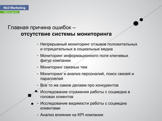Главная причина ошибок –
отсутствие системы мониторинга
- Непрерывный мониторинг отзывов положительных
и отрицательных в социальных медиа
- Мониторинг информационного поля ключевых
фигур компании
- Мониторинг связных тем
- Мониторинг и анализ персоналий, поиск связей и
параллелей
- Все то же самое делаем про конкурентов
- Исследование отражения работы с соцмедиа в
головах клиентов
- Исследование видимости работы с соцмедиа
клиентами
- Анализ влияния на KPI компании
 