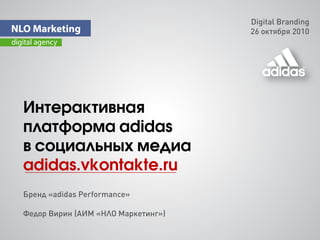Digital Branding
                                    26 октября 2010




Интерактивная
платформа adidas
в cоциальных медиа
adidas.vkontakte.ru
Бренд «adidas Performance»

Федор Вирин (АИМ «НЛО Маркетинг»)
 