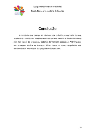 Agrupamento vertical de Canelas
Escola Básica e Secundária de Canelas
Conclusão
A conclusão que tiramos ao efectuar este trabalho, é que cada vez que
acedermos a um site na Internet temos de ter em atenção a terminalidade do
site. Por razões de segurança, podemos ter também acesso aos Antivírus que
nos protegem contra as ameaças feitas contra o nosso computador que
possam roubar informação ou apaga-la do computador.
10
 