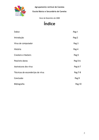 Agrupamento vertical de Canelas
Escola Básica e Secundária de Canelas
Nove de Dezembro de 2008
Índice
Índice Pag:1
Introdução Pag:2
Vírus de computador Pag:3
História Pag:4
Crackers e Hackers Pag:5
Possíveis danos Pag:5-6
Assinaturas dos vírus Pag:6-7
Técnicas de esconderijos de vírus Pag:7-8
Conclusão Pag:9
Bibliografia Pag:10
2
 