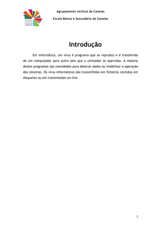 Agrupamento vertical de Canelas
Escola Básica e Secundária de Canelas
Introdução
Em informática, um vírus é programa que se reproduz e é transferido
de um computador para outro sem que o utilizador se aperceba. A maioria
destes programas são concebidos para destruir dados ou imobilizar a operação
dos sistemas. Os vírus informáticos são transmitidos em ficheiros contidos em
disquetes ou em transmissões on-line.
3
 