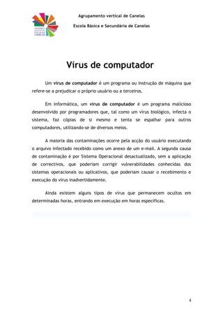 Agrupamento vertical de Canelas
Escola Básica e Secundária de Canelas
Vírus de computador
Um vírus de computador é um programa ou instrução de máquina que
refere-se a prejudicar o próprio usuário ou a terceiros.
Em informática, um vírus de computador é um programa malicioso
desenvolvido por programadores que, tal como um vírus biológico, infecta o
sistema, faz cópias de si mesmo e tenta se espalhar para outros
computadores, utilizando-se de diversos meios.
A maioria das contaminações ocorre pela acção do usuário executando
o arquivo infectado recebido como um anexo de um e-mail. A segunda causa
de contaminação é por Sistema Operacional desactualizado, sem a aplicação
de correctivos, que poderiam corrigir vulnerabilidades conhecidas dos
sistemas operacionais ou aplicativos, que poderiam causar o recebimento e
execução do vírus inadvertidamente.
Ainda existem alguns tipos de vírus que permanecem ocultos em
determinadas horas, entrando em execução em horas específicas.
4
 