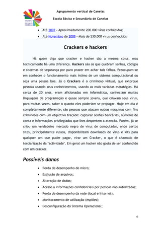 Agrupamento vertical de Canelas
Escola Básica e Secundária de Canelas
• Até 2007 - Aproximadamente 200.000 vírus conhecidos;
• Até Novembro de 2008 - Mais de 530.000 vírus conhecidos
Crackers e hackers
Há quem diga que cracker e hacker são a mesma coisa, mas
tecnicamente há uma diferença. Hackers são os que quebram senhas, códigos
e sistemas de segurança por puro prazer em achar tais falhas. Preocupam-se
em conhecer o funcionamento mais íntimo de um sistema computacional ou
seja uma pessoa boa. Já o Crackers é o criminoso virtual, que extorque
pessoas usando seus conhecimentos, usando as mais variadas estratégias. Há
cerca de 20 anos, eram aficionadas em informática, conheciam muitas
linguagens de programação e quase sempre jovens, que criavam seus vírus,
para muitas vezes, saber o quanto eles poderiam se propagar. Hoje em dia é
completamente diferente; são pessoas que atacam outras máquinas com fins
criminosos com um objectivo traçado: capturar senhas bancárias, números de
conta e informações privilegiadas que lhes despertem a atenção. Porém, já se
criou um verdadeiro mercado negro de vírus de computador, onde certos
sites, principalmente russos, disponibilizam downloads de vírus e kits para
qualquer um que puder pagar, virar um Cracker, o que é chamado de
terciarização da "actividade". Em geral um hacker não gosta de ser confundido
com um cracker.
Possíveis danos
• Perda de desempenho do micro;
• Exclusão de arquivos;
• Alteração de dados;
• Acesso a informações confidenciais por pessoas não autorizadas;
• Perda de desempenho da rede (local e Internet);
• Monitoramento de utilização (espiões);
• Desconfiguração do Sistema Operacional;
6
 