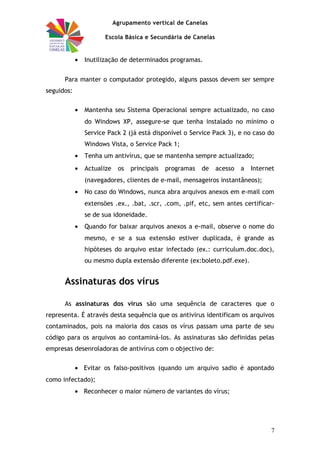 Agrupamento vertical de Canelas
Escola Básica e Secundária de Canelas
• Inutilização de determinados programas.
Para manter o computador protegido, alguns passos devem ser sempre
seguidos:
• Mantenha seu Sistema Operacional sempre actualizado, no caso
do Windows XP, assegure-se que tenha instalado no mínimo o
Service Pack 2 (já está disponível o Service Pack 3), e no caso do
Windows Vista, o Service Pack 1;
• Tenha um antivírus, que se mantenha sempre actualizado;
• Actualize os principais programas de acesso a Internet
(navegadores, clientes de e-mail, mensageiros instantâneos);
• No caso do Windows, nunca abra arquivos anexos em e-mail com
extensões .ex., .bat, .scr, .com, .pif, etc, sem antes certificar-
se de sua idoneidade.
• Quando for baixar arquivos anexos a e-mail, observe o nome do
mesmo, e se a sua extensão estiver duplicada, é grande as
hipóteses do arquivo estar infectado (ex.: curriculum.doc.doc),
ou mesmo dupla extensão diferente (ex:boleto.pdf.exe).
Assinaturas dos vírus
As assinaturas dos vírus são uma sequência de caracteres que o
representa. É através desta sequência que os antivírus identificam os arquivos
contaminados, pois na maioria dos casos os vírus passam uma parte de seu
código para os arquivos ao contaminá-los. As assinaturas são definidas pelas
empresas desenroladoras de antivírus com o objectivo de:
• Evitar os falso-positivos (quando um arquivo sadio é apontado
como infectado);
• Reconhecer o maior número de variantes do vírus;
7
 