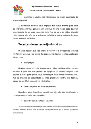 Agrupamento vertical de Canelas
Escola Básica e Secundária de Canelas
• Identificar o código mal intencionado na maior quantidade de
arquivos possível.
As assinaturas definidas pelas empresas não são as mesmas para todos
os softwares antivírus, portanto um antivírus de uma marca pode detectar
uma variante de um vírus conhecido (pelo fato da parte do código alterado
pela variante não afectar a assinatura definida) e outro antivírus de outra
marca pode não detectá-lo.
Técnicas de esconderijo dos vírus
Os vírus (seja de que tipo forem) escondem-se e protegem-se cada vez
melhor dos antivírus e do acesso das pessoas. Eis algumas técnicas usadas por
alguns vírus:
• Encriptação:
Os vírus usam a encriptação para que o código não fique visível para os
antivírus e para que não possam ser apagados do ficheiro original. Esta
técnica é usada para que os vírus permaneçam mais tempo no computador.
Mas os antivírus da actualidade já estão preparados contra esta técnica,
apesar de ser difícil conseguirem eliminá-los.
• Desactivação de antivírus (se possível):
Quando os vírus desactivam os antivírus, eles não são identificados e
consequentemente não são removidos.
• Esconder-se nas pastas do sistema:
As pessoas não querem estragar o seu sistema operativo removendo ficheiros do
sistema, portanto muitos vírus escondem-se lá para evitar que o usuário os remova
manualmente.
8
 