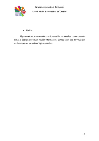 Agrupamento vertical de Canelas
Escola Básica e Secundária de Canelas
• Cookie:
Alguns cookies armazenados por sites mal-intencionados, podem possuir
linhas e códigos que visam roubar informações. Outros casos são de vírus que
roubam cookies para obter logins e senhas.
9
 