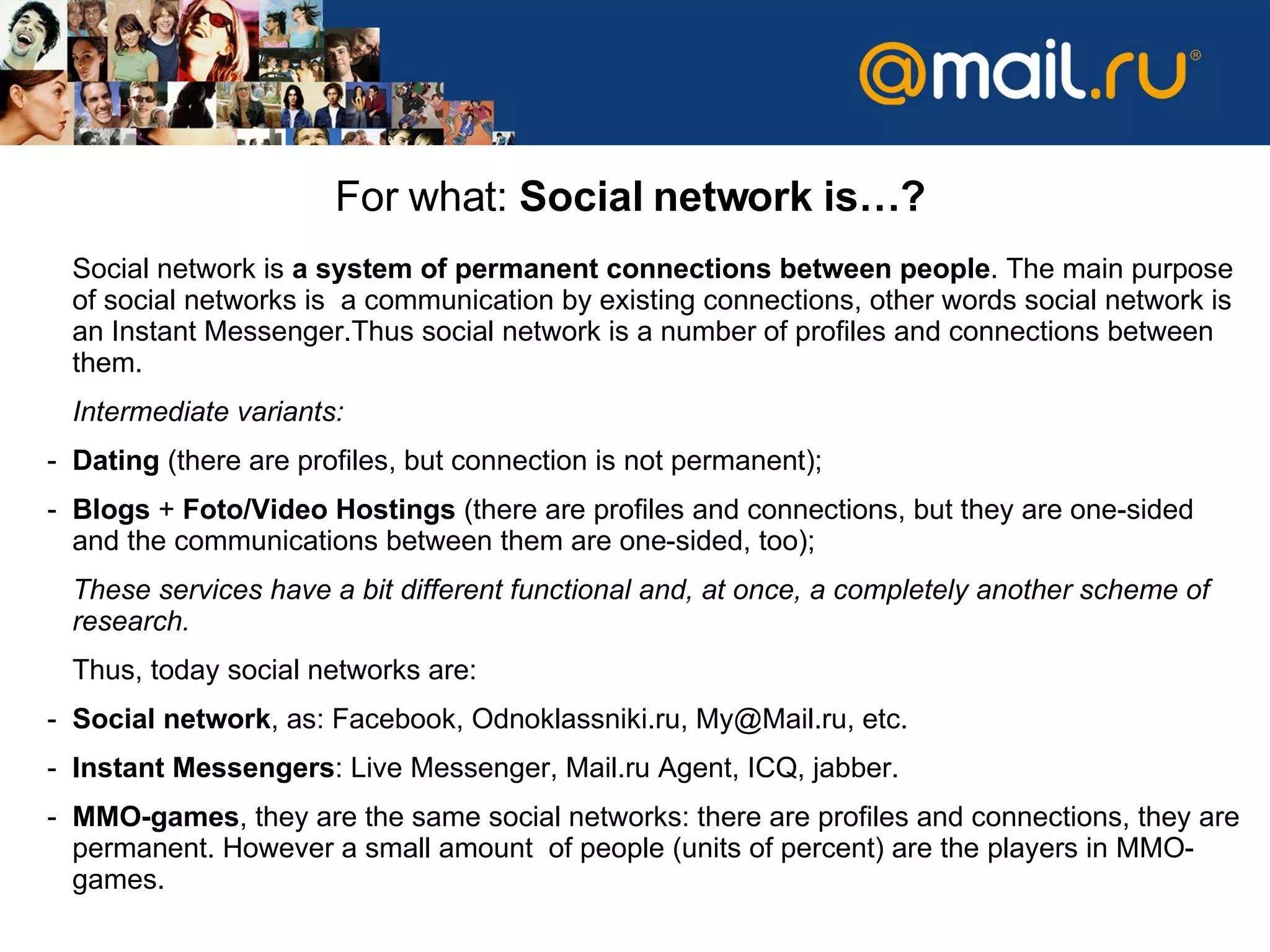For what :  Social network is… ? Social network   is   a system of permanent connections between people .   The main purpose of social networks is  a communication by existing connections ,  other words   social network is an   Instant Messenger . Thus   social network is a number of profiles and connections between them .  Intermediate variants :  Dating   ( there are profiles, but connection is not permanent ); Blogs  +  Foto/Video   Hostings  ( there are profiles and connections ,  but they are one-sided   and   the communications between them are one-sided, too ); These services have   a bit different functional   and, at once, a completely another scheme of research .  Thus ,  today social networks are :  Social network ,  as :  Facebook, Odnoklassniki.ru ,  [email_address] ,  etc. Instant Messengers :  Live Messenger, Mail.ru Agent, ICQ, jabber. MMO-games ,  they are the same social networks :  there are profiles and connections ,  they are permanent .  However a small amount  of people  ( units of percent )  are the players   in  ММО- games .  
