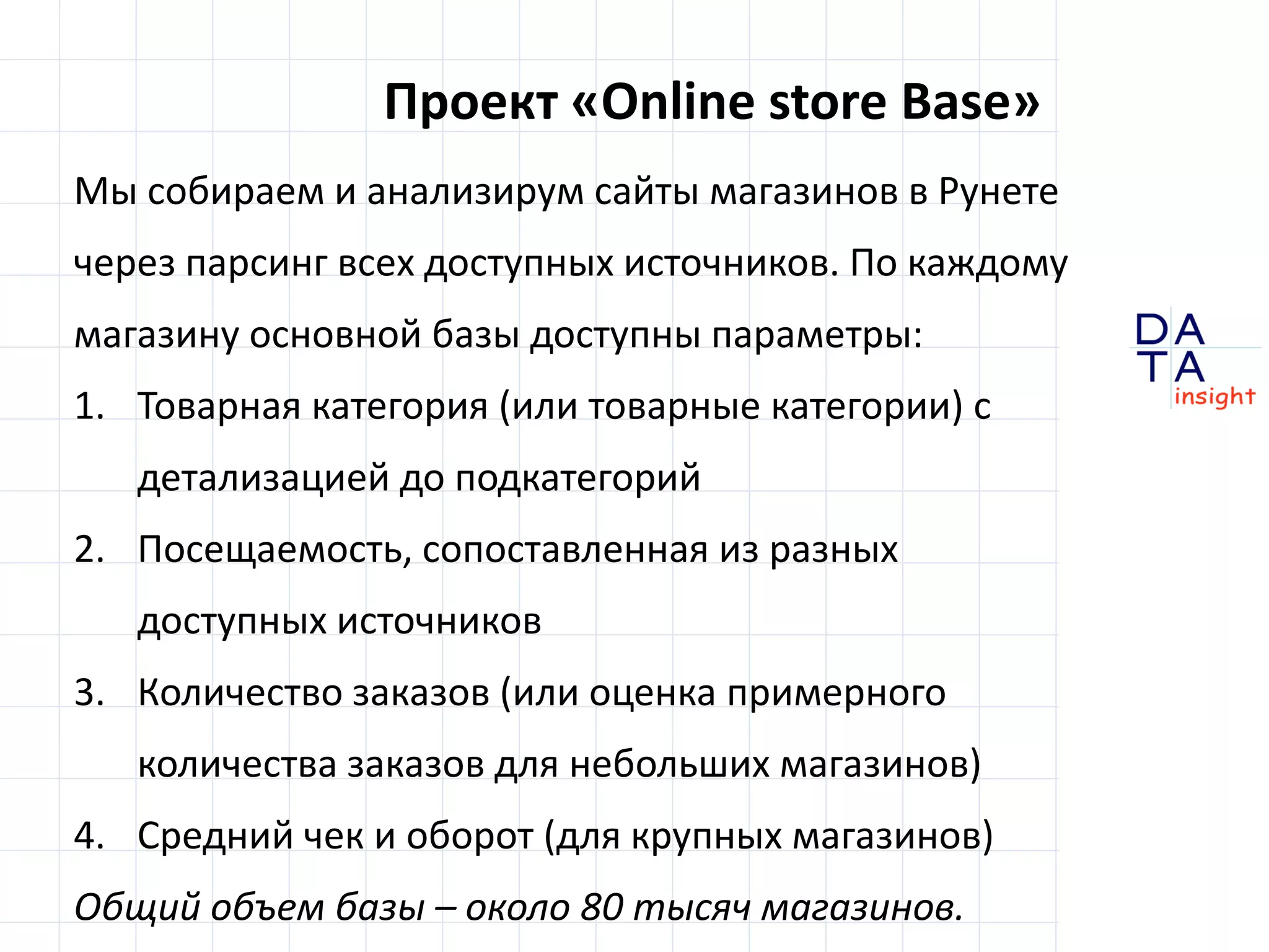 D
insight
AT
A
Проект «Online store Base»
Мы собираем и анализирум сайты магазинов в Рунете
через парсинг всех доступных источников. По каждому
магазину из основной базы доступны параметры:
1. Товарная категория (или товарные категории) –
в т.ч. с детализацией до подкатегорий
2. Посещаемость, сопоставленная из разных
доступных источников
3. Количество заказов (для небольших магазинов -
оценка примерного количества заказов)
4. Оборот и средний чек (для крупных магазинов)
Общий объем базы – около 80 тысяч магазинов.
 