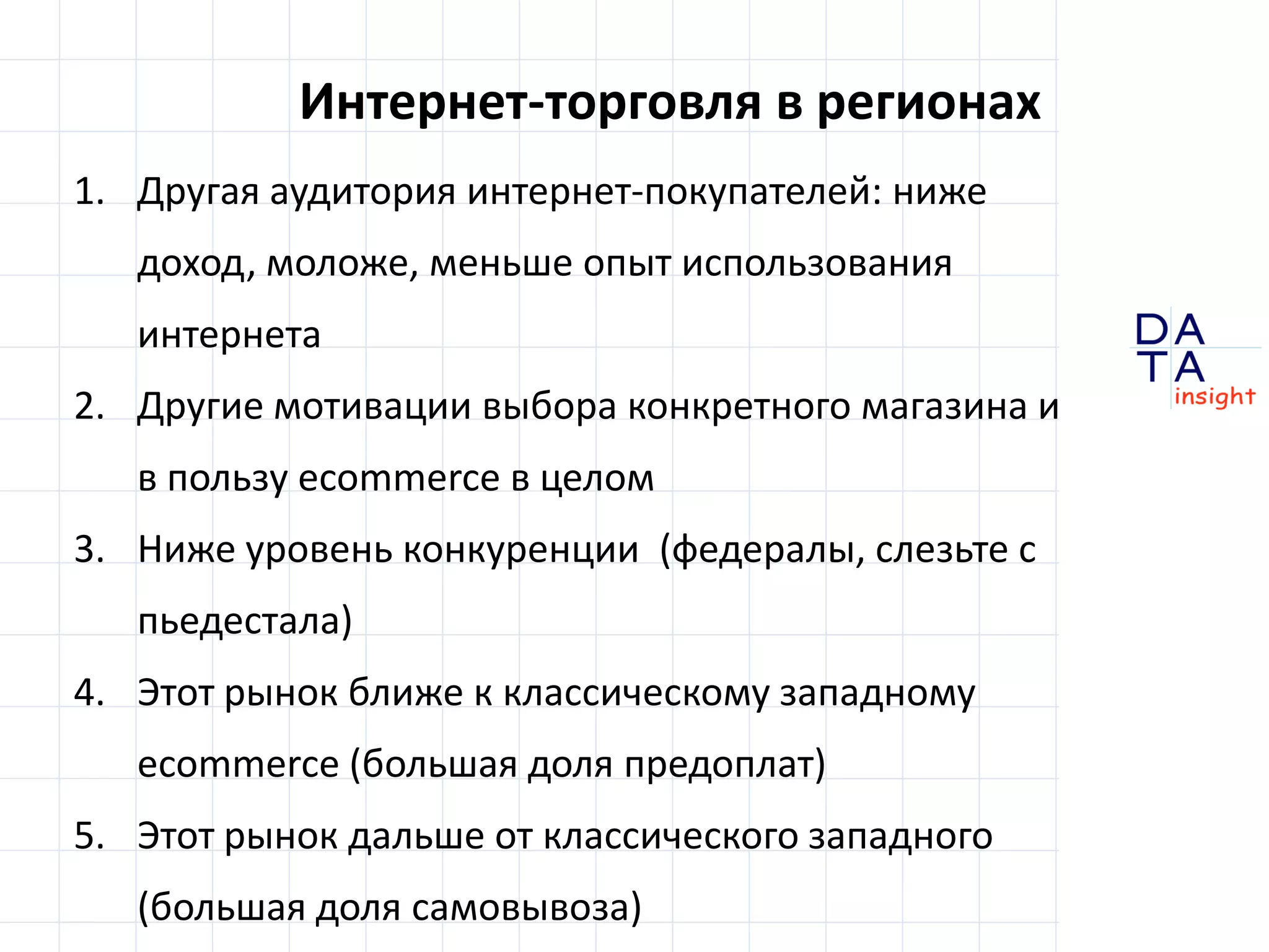 D
insight
AT
A
Интернет-торговля в регионах
1. Другая аудитория интернет-покупателей: ниже
доход, моложе, меньше интернет-стаж
2. Другие мотивации выбора конкретного магазина и
выбора в пользу ecommerce в целом
3. Ниже уровень конкуренции
(«федералы», слезьте с пьедестала)
4. Региональные рынки и ближе к классическому
западному ecommerce (большая доля предоплат)
5. ... и дальше от классического западного ecommerce
(большая доля самовывоза)
 
