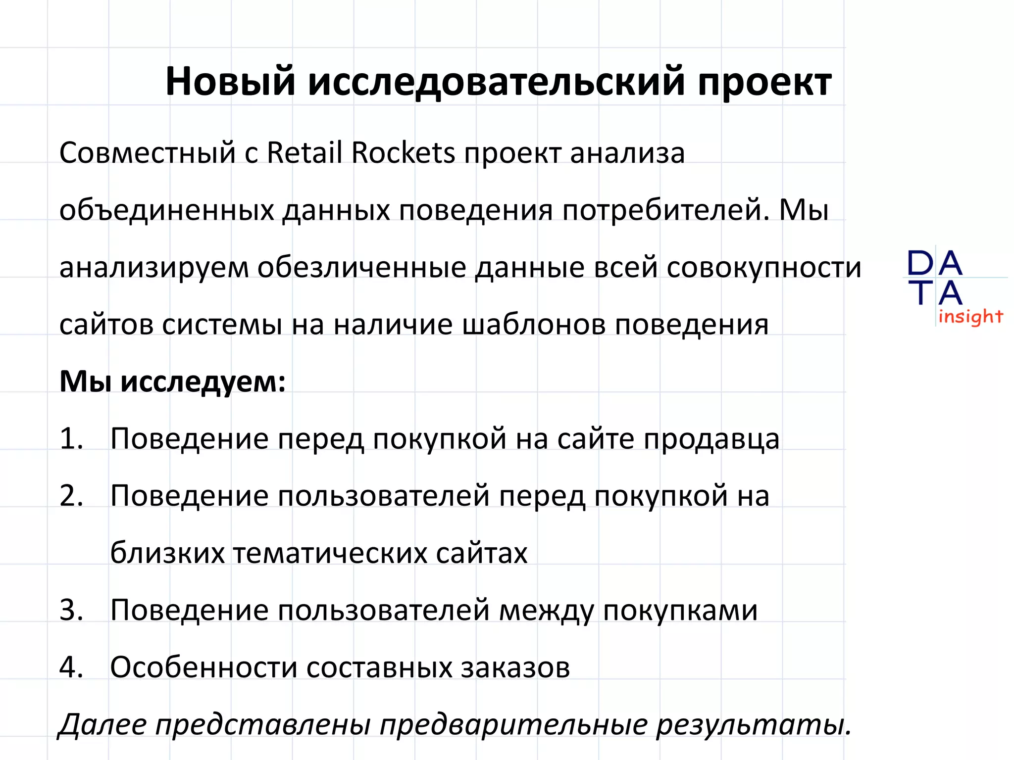 D
insight
AT
A
Новый исследовательский проект
Совместный с Retail Rocket проект анализа данных
поведения потребителей. Мы анализируем
обезличенные данные всей совокупности сайтов в
системе Retail Rocket на наличие шаблонов поведения
Мы исследуем:
1. Поведение пользователей перед покупкой –
на одном сайте и на других сайтах в категории
2. Поведение пользователей между покупками
3. Особенности составных заказов
Некоторые результаты представлены ниже
 