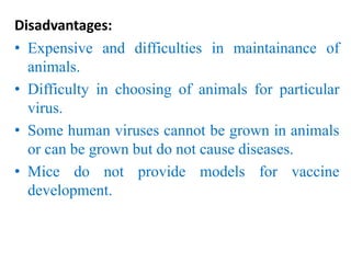 Disadvantages:
• Expensive and difficulties in maintainance of
animals.
• Difficulty in choosing of animals for particular
virus.
• Some human viruses cannot be grown in animals
or can be grown but do not cause diseases.
• Mice do not provide models for vaccine
development.
 