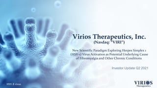 HSV-1 virus
Virios Therapeutics, Inc.
(Nasdaq: “VIRI”)
New Scientific Paradigm Exploring Herpes Simplex 1
(HSV-1) Virus Activation as Potential Underlying Cause
of Fibromyalgia and Other Chronic Conditions
Investor Update Q2 2021
1
 