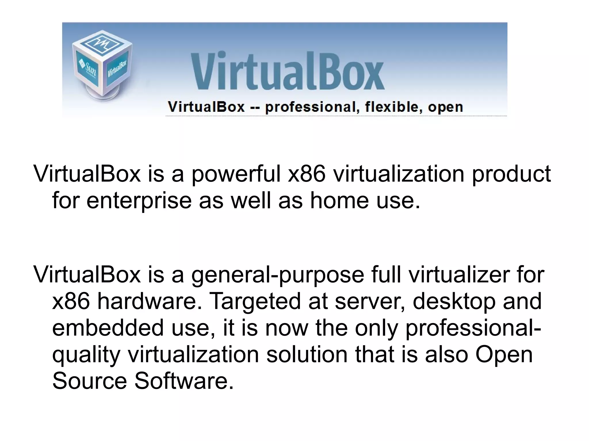 VirtualBox is a powerful x86 virtualization product for enterprise as well as home use. VirtualBox is a general-purpose full virtualizer for x86 hardware. Targeted at server, desktop and embedded use, it is now the only professional-quality virtualization solution that is also Open Source Software.