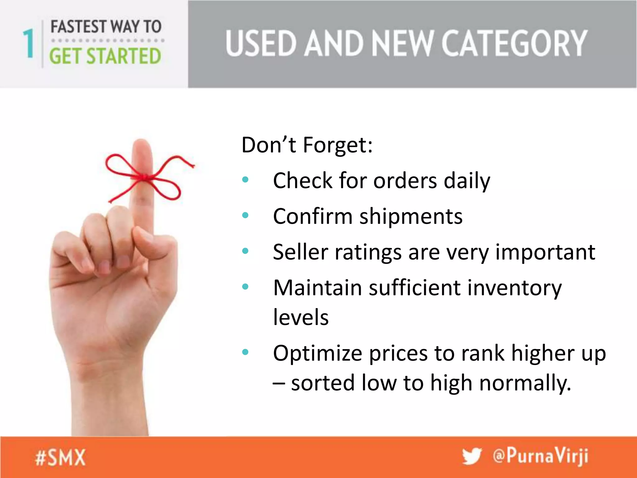 Don’t Forget:
• Check for orders daily
• Confirm shipments
• Seller ratings are very important
• Maintain sufficient inventory
levels
• Optimize prices to rank higher up
– sorted low to high normally.
 