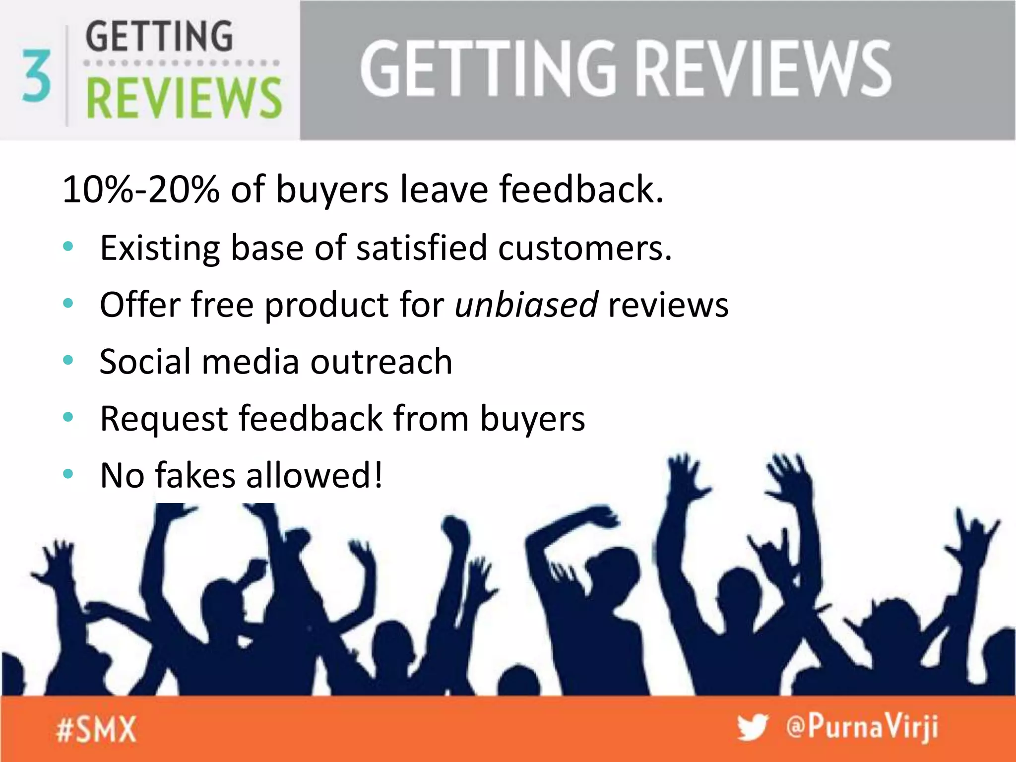 10%-20% of buyers leave feedback.
• Existing base of satisfied customers.
• Offer free product for unbiased reviews
• Social media outreach
• Request feedback from buyers
• No fakes allowed!
 