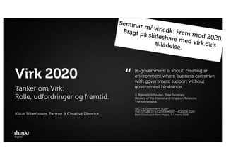 Semina
                                                        r m/ vir
                                                  Bragt p         k.dk: Fr
                                                          å slides        em mo
                                                                    hare m      d 2020.
                                                               tilladels ed virk.dk’s
                                                                        e.



Virk 2020                                          “   [E-government is about] creating an
                                                       environment where business can strive
                                                       with government support without
                                                       government hindrance.
Tanker om Virk:
Rolle, udfordringer og fremtid.                        A. Bijleveld-Schouten, State Secretary,
                                                       Ministry of the Interior and Kingdom Relations,
                                                       The Netherlands

                                                       OECD e-Government Studie
                                                       THE FUTURE OF E-GOVERNMENT - AGENDA 2020
Klaus Silberbauer, Partner & Creative Director         Main Conclusion from Hague, 5-7 marts 2008
 