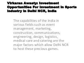 Virkaran Awasty: Investment
Opportunities For Investment in Sports
Industry in Delhi NCR, India
The capabilities of the India in
various fields such as event
management, marketing,
construction, communications,
engineering, design, logistics,
medical care and catering are the
major factors which allow Delhi NCR
to host these precious games.
 