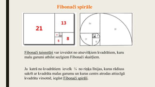 Fibonači spirāle
Fibonači taisnstūri var izveidot no atsevišķiem kvadrātiem, kuru
malu garumi atbilst secīgiem Fibonači skaitļiem.
Ja katrā no kvadrātiem ievelk ¼ no riņķa līnijas, kuras rādiuss
sakrīt ar kvadrāta malas garumu un kuras centrs atrodas attiecīgā
kvadrāta virsotnē, iegūst Fibonači spirāli.
 