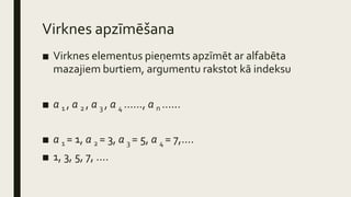 Virknes apzīmēšana
■ Virknes elementus pieņemts apzīmēt ar alfabēta
mazajiem burtiem, argumentu rakstot kā indeksu
■ a 1 , a 2 , a 3 , a 4 ......, a n ......
■ a 1 = 1, a 2 = 3, a 3 = 5, a 4 = 7,....
■ 1, 3, 5, 7, ....
 
