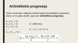 Aritmētiskā progresija
Virkni, kurā katru nākamo locekli iegūst iepriekšējam pieskaitot
vienu un to pašu skaitli, sauc par aritmētisko progresiju.
a 2 = a 1 + d
a 3 = a 2 + d d - diference
a 4 = a 3 + d
... a n = a 1 + (n−1)∙ d.
a n = a n-1 + d .
.
 