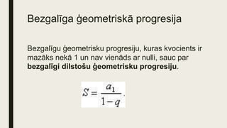 Bezgalīga ģeometriskā progresija
Bezgalīgu ģeometrisku progresiju, kuras kvocients ir
mazāks nekā 1 un nav vienāds ar nulli, sauc par
bezgalīgi dilstošu ģeometrisku progresiju.
 