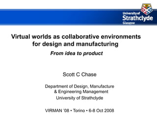 Virtual worlds as collaborative environments
        for design and manufacturing
             From idea to product



                   Scott C Chase

           Department of Design, Manufacture
              & Engineering Management
               University of Strathclyde

           VIRMAN ’08 • Torino • 6-8 Oct 2008
 
