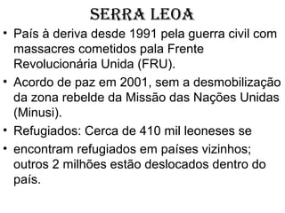 SERRA LEOA
• País à deriva desde 1991 pela guerra civil com
massacres cometidos pala Frente
Revolucionária Unida (FRU).
• Acordo de paz em 2001, sem a desmobilização
da zona rebelde da Missão das Nações Unidas
(Minusi).
• Refugiados: Cerca de 410 mil leoneses se
• encontram refugiados em países vizinhos;
outros 2 milhões estão deslocados dentro do
país.
 