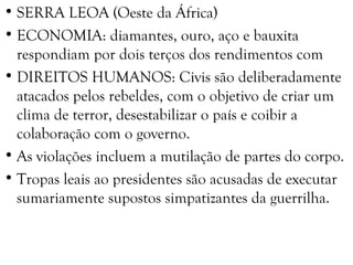 • SERRA LEOA (Oeste da África)
• ECONOMIA: diamantes, ouro, aço e bauxita
respondiam por dois terços dos rendimentos com
• DIREITOS HUMANOS: Civis são deliberadamente
atacados pelos rebeldes, com o objetivo de criar um
clima de terror, desestabilizar o país e coibir a
colaboração com o governo.
• As violações incluem a mutilação de partes do corpo.
• Tropas leais ao presidentes são acusadas de executar
sumariamente supostos simpatizantes da guerrilha.
 