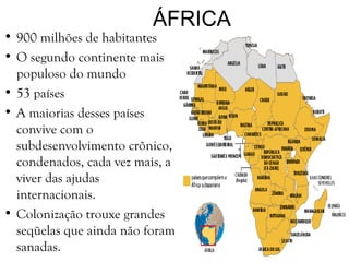 ÁFRICA
• 900 milhões de habitantes
• O segundo continente mais
populoso do mundo
• 53 países
• A maiorias desses países
convive com o
subdesenvolvimento crônico,
condenados, cada vez mais, a
viver das ajudas
internacionais.
• Colonização trouxe grandes
seqüelas que ainda não foram
sanadas.
 