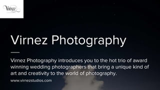 Virnez Photography
Virnez Photography introduces you to the hot trio of award
winning wedding photographers that bring a unique kind of
art and creativity to the world of photography.
www.virnezstudios.com
 