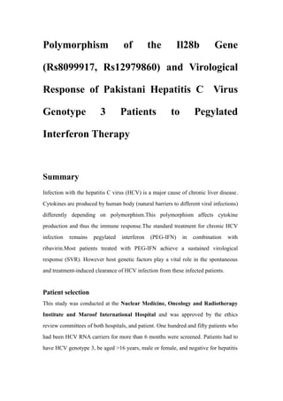 Polymorphism of the Il28b Gene
(Rs8099917, Rs12979860) and Virological
Response of Pakistani Hepatitis C Virus
Genotype 3 Patients to Pegylated
Interferon Therapy
Summary
Infection with the hepatitis C virus (HCV) is a major cause of chronic liver disease.
Cytokines are produced by human body (natural barriers to different viral infections)
differently depending on polymorphism.This polymorphism affects cytokine
production and thus the immune response.The standard treatment for chronic HCV
infection remains pegylated interferon (PEG-IFN) in combination with
ribavirin.Most patients treated with PEG-IFN achieve a sustained virological
response (SVR). However host genetic factors play a vital role in the spontaneous
and treatment-induced clearance of HCV infection from these infected patients.
Patient selection
This study was conducted at the Nuclear Medicine, Oncology and Radiotherapy
Institute and Maroof International Hospital and was approved by the ethics
review committees of both hospitals, and patient. One hundred and fifty patients who
had been HCV RNA carriers for more than 6 months were screened. Patients had to
have HCV genotype 3, be aged >16 years, male or female, and negative for hepatitis
 
