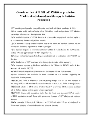 1
Genetic variant of IL28B rs12979860, as predictive
Marker of interferon-based therapy in Pakistani
Population
HCV was discovered as major cause of hepatitis associated with blood transfusion in 1989.
(1) It is a major health burden aﬀecting about 200 million people and persistent HCV infection
lead to liver inflammation,, decompensated liver.
(2)The standard treatment of HCVG1 infection is a combination of pegylated interferon alpha 2a
or 2b (PEG-IFN), ribavirin and protease inhibitor.
(3)HCV treatment is costly and have serious side eﬀects means the treatment duration and the
success rate are mainly dependent on the HCV genotypes.
(4)The treatment response to combinational therapy of PEG-IFN and ribavirin for HCVG 2 and 3
is about 80% and approximately 40–52% for genotype 1.
(5)Two new oral antiviral agents both drugs were administered in combination with PEG-IFN and
ribavirin.
(6)The distribution of HCV genotypes varies from region to region within a country.
(7)The treatment response to interferon and ribavirin in Pakistan for HCVG1 and 4 is low,
however, it is high for HCVG3.
(8)There is a strong association of both host and viral factors with the viral clearance.
(9)Ethnic diﬀerences also contribute in natural clearance of HCV infection suggesting the
involvement of host genetics.
(10)IL28B, also known as interferon k (IFN-k3), belongs to type III IFNs. The three members of
this family: IFN-k1, IFN-k2 and IFN-k3, are also known as IL29, IL28A and IL28B respectively.
(11)Antiviral activity of IFN-k is less eﬀective than IFN-a, however, IFN-k possesses a critical
role in the host immune system against viruses in particular.
(12)(GWAS) Genome-wide association studies have dis-closed some important SNPs in vicinity
of IL28B gene that are strongly linked with spontaneous clearance of HCV infection and treatment
response.
(21)The two major SNPs of the IL28B genes, rs12979860 and rs8099917, are acknowledged as
the strongest predictor of natural clearance and treatment response.
 