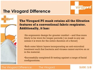 The Virogard Difference The Virogard Difference:  The Virogard Difference SLIDE: 3/8 The Virogard P2 mask retains all the filtration features of a conventional fabric respirator. Additionally, it has: An ergonomic design for greater comfort – and thus more likely to be worn for longer periods [ no mask is any use unless it is worn for the entire duration of a threat] Both outer fabric layers incorporating an anti-microbial treatment such that bacteria and viruses cannot survive on or in the material. Successfully completed fit testing against a range of facial configurations. 