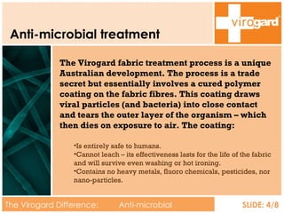 Anti-microbial treatment The Virogard Difference:  Anti-microbial treatment SLIDE: 4/8 The Virogard fabric treatment process is a unique Australian development. The process is a trade secret but essentially involves a cured polymer coating on the fabric fibres. This coating draws viral particles (and bacteria) into close contact and tears the outer layer of the organism – which then dies on exposure to air. The coating: Is entirely safe to humans. Cannot leach – its effectiveness lasts for the life of the fabric and will survive even washing or hot ironing. Contains no heavy metals, fluoro chemicals, pesticides, nor nano-particles. 