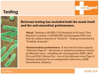 Testing Testing:  Overview SLIDE: 5/8 Relevant testing has included both the mask itself and the anti-microbial performance. Mask.  Testing to AS/NZS 1716 Standard to P2 level. This Standard is similar to NIOSH N95 and European FFP-2 but with the added criterion of “facial fit”. Testing conducted by “TestSafe Australia”. Antimicrobial performance.  A key test has been against “Influenza Type A”. All known or potential pandemic strains of influenza virus – including the contemporary H5N1 (Bird Flu) and H1N1 (Swine Flu) – are of the Influenza virus Type A. Testing conducted by an independent laboratory (AMS Laboratories, Sydney). 