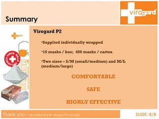 Summary Thank you –  all content © & ®   Virogard Pty Ltd 2010 SLIDE: 8/8 Virogard P2 Supplied individually wrapped 10 masks / box;  400 masks / carton Two sizes – S/M (small/medium) and M/L (medium/large) COMFORTABLE SAFE HIGHLY EFFECTIVE 