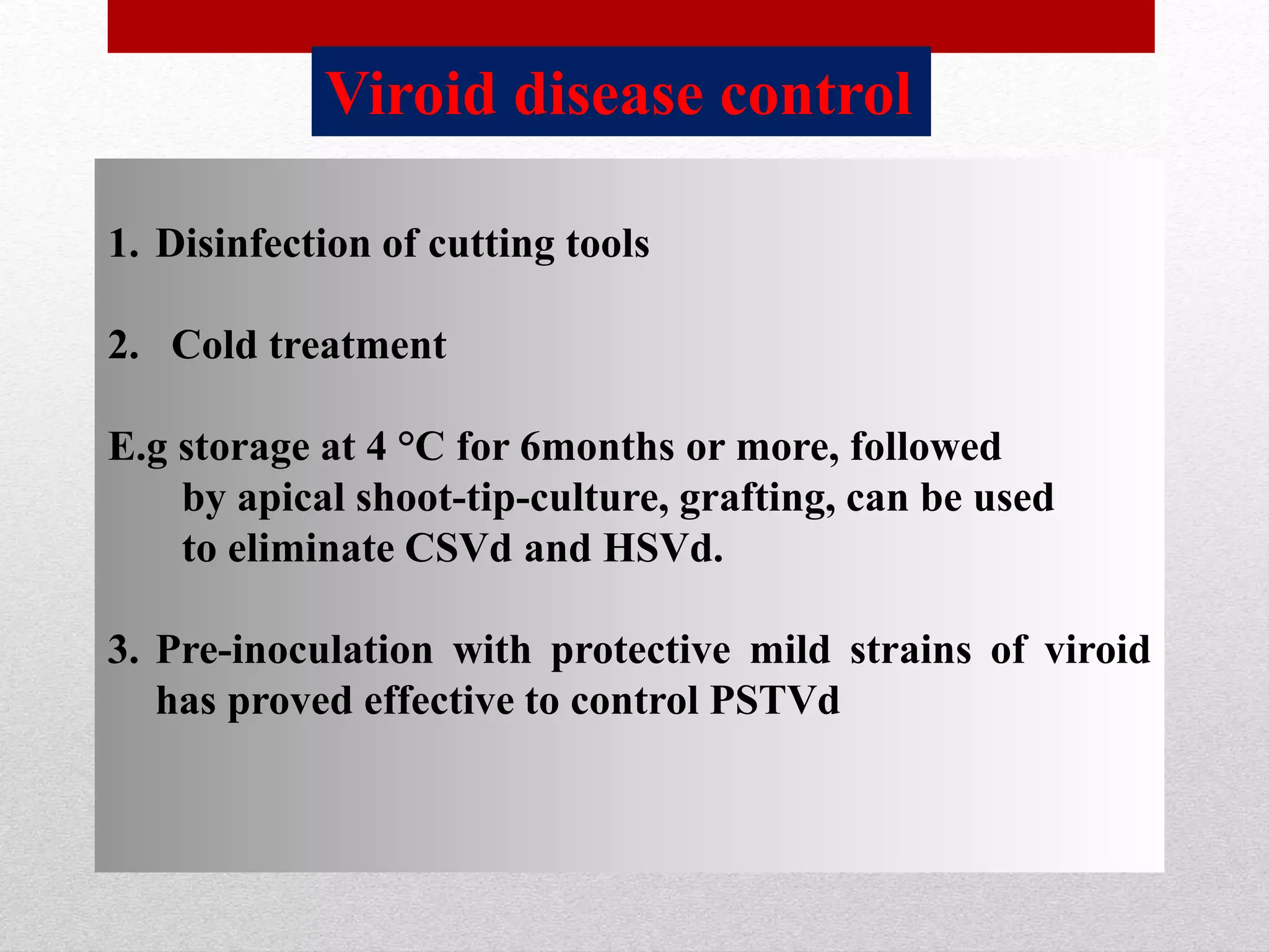 1. Disinfection of cutting tools
2. Cold treatment
E.g storage at 4 °C for 6months or more, followed
by apical shoot-tip-culture, grafting, can be used
to eliminate CSVd and HSVd.
3. Pre-inoculation with protective mild strains of viroid
has proved effective to control PSTVd
Viroid disease control
 