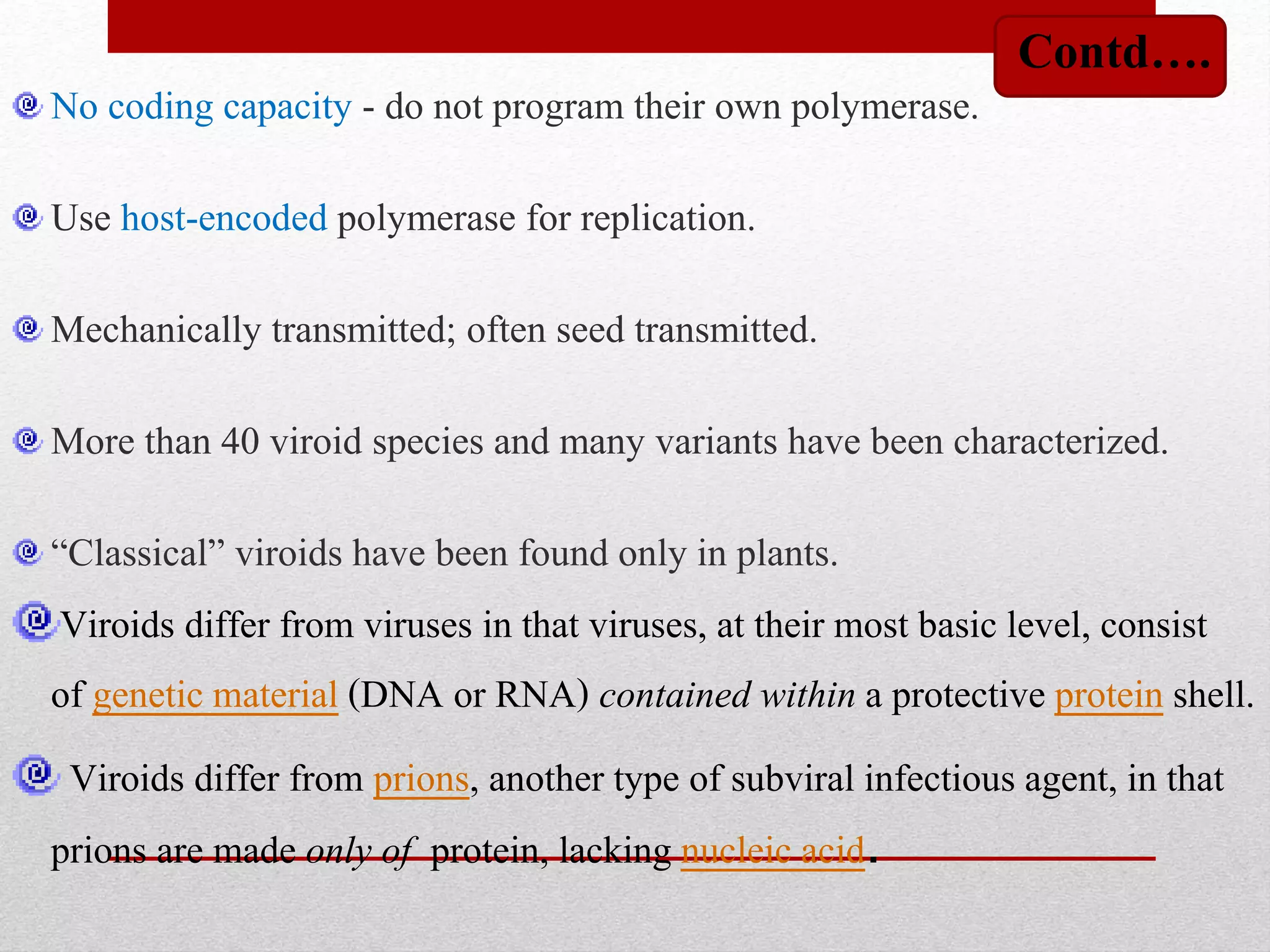 No coding capacity - do not program their own polymerase.
Use host-encoded polymerase for replication.
Mechanically transmitted; often seed transmitted.
More than 40 viroid species and many variants have been characterized.
“Classical” viroids have been found only in plants.
Viroids differ from viruses in that viruses, at their most basic level, consist
of genetic material (DNA or RNA) contained within a protective protein shell.
Viroids differ from prions, another type of subviral infectious agent, in that
prions are made only of protein, lacking nucleic acid.
Contd….
 