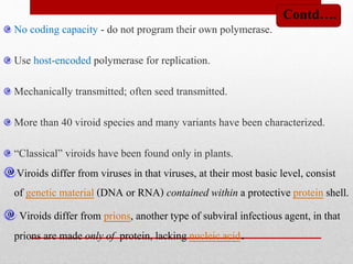 No coding capacity - do not program their own polymerase.
Use host-encoded polymerase for replication.
Mechanically transmitted; often seed transmitted.
More than 40 viroid species and many variants have been characterized.
“Classical” viroids have been found only in plants.
Viroids differ from viruses in that viruses, at their most basic level, consist
of genetic material (DNA or RNA) contained within a protective protein shell.
Viroids differ from prions, another type of subviral infectious agent, in that
prions are made only of protein, lacking nucleic acid.
Contd….
 