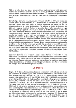 P28 de la villa, dans une coupe stratigraphique levée dans une petite zone non
touchée par les anciennes fouilles. Ce mur de la villa, plus tardif, a probablement été
contruit sur les fondations du mur nord du bâtiment 1. Il semble donc que ce dernier
était recouvert d'une toiture en tuiles à 2 pans, dont la faîtière était orientée est-
ouest.

Dans la ligne de tuiles sud, nous avons retrouvé, à la fin de 1996, un aureus de
Claude, frappé à Rome entre 50 et 54 de notre ère, en très bon état. Ce type de
monnaie devient très rare après la réforme monétaire de Néron en 64, et
exceptionnel après le règne de Domitien. Par ailleurs, la fouille de l'intérieur du
bâtiment 1 nous a livré trois fibules. La première d'entre elles appartient au type
Feugère 26b3, qui apparaît à l'époque de Néron; et dont la fabrication ne dépasse
pas l'époque flavienne. Elle date essentiellement du troisième quart du Ier siècle. La
deuxième appartient au type Feugère 14c1, et a été découverte à la base de la
couche de scories ayant servi au remblayage du bâtiment. Ce type est
particulièrement bien daté de la fin du règne de Claude jusqu'au début du IIe siècle,
soit entre 60 et 80/110. Il est particulièrement fréquent dans le troisième quart du Ier
siècle. La troisième fibule enfin appartient au type Feugère 14b1b, dont l'usage se
limite principalement aux règnes de Tibère à Néron, avec de rares exemplaires au IIe
et même au IIIe siècle. La céramique, quant à elle, constitue un ensemble cohérent
du troisième quart du Ier siècle (50-70 ap. J.-C.). Bien qu'elle soit peu abondante,
elle comporte suffisamment d'éléments caractéristiques pour étayer cette position
chronologique : terra rubra, céramique vernissée d'Argonne et terre sigillée (Drag.
15/17 et 33a).

Ces divers éléments nous poussent à placer l'occupation de ce bâtiment 1 et donc
de la phase 1 du site vers le milieu du Ier siècle jusqu'à la fin du troisième quart du
Ier siècle, ce qui correspond bien à une partie du matériel découvert dans les fossés
par Amphora. Sa destruction est à situer au plus tard dans le quatrième quart du Ier
siècle. Ces dépôts du Ier siècle sont scellés par une épaisse couche de scories de
fer, vestiges d'une activité de forge, bien nivelées.

                                    La phase 2
D'après J.-M. Doyen, la deuxième phase de construction sur le site se caractérise
par l'édification d'une série (?) de petits bâtiments en torchis au début du IIe siècle,
sous le règne de Trajan (DOYEN J.-M., 1981b, p. 8). Le seul bâtiment décrit et dont
un plan a été publié (IBID., pl. 3, 1 et DOYEN J.-M., 1987, p. 266-267) est très étroit
et fort allongé (23,4 x 3,9 m), situé sous l'aile ouest de la villa proprement dite (cour
ouverte, P6, extrémité ouest de P28 et 27, moitié ouest de P7-8). Ce bâtiment
("bâtiment A" - DOYEN J.-M., 1981a, Treignes (Viroinval) : rapport préliminaire de la
campagne 1980. Bull. du Club Archéologique Amphora, 23, p. 36 et DOYEN J.-M.,
1981b, pl. 3) est construit en torchis sur un soubassement de pierres sèches, de
taille assez soignée. Il possède une seule pièce montrant un sol en chaux lissée et
une toiture en tuiles portant souvent la marque "LCS" (DOYEN J.-M., 1987, p. 266).
Ce bâtiment a probablement servi de forge, ou, de toute manière, a été lié à des
activités métallurgiques (présence d'un bas-fourneau : "structure A"). Ces activités
ont provoqué sa destruction par le feu (éléments de charpente calcinée dans toute la
zone fouillée) dans le courant du IIe siècle (IBID., p. 267), ou avant la fin de celui-ci
 