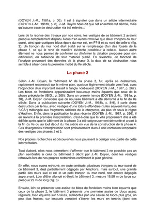 (DOYEN J.-M., 1981a, p. 36). Il est à signaler que dans un article intermédiaire
(DOYEN J.-M., 1981b, p. 8), J.-M. Doyen nous dit que cet ensemble fut démoli, mais
qu'aucune trace de destruction n'a été relevée...

Lors de la reprise des travaux par nos soins, les vestiges de ce bâtiment 2 avaient
presque complètement disparu. Nous n'en avons retrouvé que deux tronçons du mur
ouest, ainsi que quelques blocs épars du mur est, en P7-8 et au nord de celle-ci (fig.
2). Un tronçon du mur nord était établi sur le remplissage d'un des fossés de la
phase 1, ce qui le rend de manière évidente postérieur à celle-ci. Aucun autre
élément ne nous permet de confirmer ou d'infirmer la datation proposée pour son
édification, en l'absence de tout matériel publié. En revanche, en fonction de
l'analyse provenant des données de la phase 3, la date de sa destruction nous
semble à situer dans la première moitié du IIe siècle.

                                   La phase 3
Selon J.-M. Doyen, le "bâtiment A" de la phase 2, fut, après sa destruction,
rapidement reconstruit sur le même plan, quoique légèrement décalé vers l'est, avec
l'adjonction d'un important massif à l'angle nord-ouest (DOYEN J.-M., 1987, p. 267).
Les blocs de fondations apparaissaient beaucoup moins équarris que ceux de la
phase précédente (IBID., p. 268). Dans un premier temps (DOYEN J.-M., 1981a, p.
38), J.-M. Doyen considère que ce nouveau bâtiment a été démonté à la fin du IIe
siècle. Dans la publication suivante (DOYEN J.-M., 1981b, p. 8-9), il parle d'une
destruction par le feu, avec vestiges d'une toiture effondrée (tuiles souvent marquées
"LCS") mélangée aux fragments calcinés de la charpente, au plus tôt sous le règne
d'Hadrien. Enfin, dans la publication la plus récente (DOYEN J.-M., 1987, p. 266), il
en revient à la première interprétation, c'est-à-dire que la villa proprement dite a été
édifiée après que le bâtiment de la phase 3 a été soigneusement démonté et arasé à
la fin du IIe ou au tout début du IIIe siècle en vue de la construction de la phase 4.
Ces divergences d'interprétation sont probablement dues à une confusion temporaire
des vestiges des phases 2 et 3.

Nos propres recherches et découvertes nous poussent à corriger une partie de cette
interprétation.

Tout d'abord, elles nous permettent d'affirmer que le bâtiment 3 ne possède pas un
plan semblable à celui du bâtiment 2 décrit par J.-M. Doyen, dont les vestiges
retrouvés lors de nos propres recherches confirment le plan général.

En effet, nous avons retrouvé, en toute certitude, plusieurs tronçons du mur ouest de
ce bâtiment 3, déjà partiellement dégagés par Amphora, mais surtout, une grande
partie des murs sud et est et un petit tronçon du mur nord, non encore dégagés
auparavant. Loin d'être allongé et étroit, le bâtiment 3, mesure 16,50 m de large sur
presque 25 m de long (fig. 3).

Ensuite, loin de présenter une assise de blocs de fondation moins bien équarris que
ceux de la phase 2, le bâtiment 3 présente une première assise de blocs assez
réguliers, bien équarris sur 5 faces, surmontés par une assise de blocs plus gros, un
peu plus frustes, sur lesquels venaient s'élever les murs en torchis (dont des
 