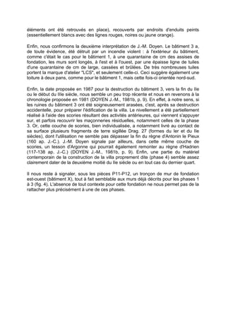 éléments ont été retrouvés en place), recouverts par endroits d'enduits peints
(essentiellement blancs avec des lignes rouges, noires ou jaune orange).

Enfin, nous confirmons la deuxième interprétation de J.-M. Doyen. Le bâtiment 3 a,
de toute évidence, été détruit par un incendie violent : à l'extérieur du bâtiment,
comme c'était le cas pour le bâtiment 1, à une quarantaine de cm des assises de
fondation, les murs sont longés, à l'est et à l'ouest, par une épaisse ligne de tuiles
d'une quarantaine de cm de large, cassées et brûlées. De très nombreuses tuiles
portent la marque d'atelier "LCS", et seulement celle-ci. Ceci suggère également une
toiture à deux pans, comme pour le bâtiment 1, mais cette fois-ci orientée nord-sud.

Enfin, la date proposée en 1987 pour la destruction du bâtiment 3, vers la fin du IIe
ou le début du IIIe siècle, nous semble un peu trop récente et nous en revenons à la
chronologie proposée en 1981 (DOYEN J.-M., 1981b, p. 9). En effet, à notre sens, si
les ruines du bâtiment 3 ont été soigneusement arasées, c'est, après sa destruction
accidentelle, pour préparer l'édification de la villa. Le nivellement a été partiellement
réalisé à l'aide des scories résultant des activités antérieures, qui viennent s'appuyer
sur, et parfois recouvrir les maçonneries résiduelles, notamment celles de la phase
3. Or, cette couche de scories, bien individualisée, a notamment livré au contact de
sa surface plusieurs fragments de terre sigillée Drag. 27 (formes du Ier et du IIe
siècles), dont l'utilisation ne semble pas dépasser la fin du règne d'Antonin le Pieux
(160 ap. J.-C.). J.-M. Doyen signale par ailleurs, dans cette même couche de
scories, un tesson d'Argonne qui pourrait également remonter au règne d'Hadrien
(117-138 ap. J.-C.) (DOYEN J.-M., 1981b, p. 9). Enfin, une partie du matériel
contemporain de la construction de la villa proprement dite (phase 4) semble assez
clairement dater de la deuxième moitié du IIe siècle ou en tout cas du dernier quart.

Il nous reste à signaler, sous les pièces P11-P12, un tronçon de mur de fondation
est-ouest (bâtiment X), tout à fait semblable aux murs déjà décrits pour les phases 1
à 3 (fig. 4). L'absence de tout contexte pour cette fondation ne nous permet pas de la
rattacher plus précisément à une de ces phases.
 