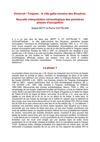 Viroinval / Treignes : la villa gallo-romaine des Bruyères.

    Nouvelle interprétation chronologique des premières
                    phases d'occupation

                      Saskia BOTT et Pierre CATTELAIN



Il y a un peu plus de deux ans, (BOTT S. ET CATTELAIN P., 1998.
Viroinval/Treignes : la villa gallo-romaine des Bruyères, premières phases
d'occupation. Chronique de l'Archéologie wallonne. Activités 1997, 6, p. 171-172),
nous avons proposé une première interprétation chronologique des premières
phases d'occupation gallo-romaine du site de la villa des Bruyères à Treignes, basée
sur nos recherches menées de 1994 à 1997, en comparant nos résultats à ceux
publiés par J.-M. Doyen à la suite des fouilles Amphora, effectuées de 1980 à 1987.
La poursuite de nos fouilles en 1998 et l'avancement de l'étude du matériel
archéologique, effectuée secteur par secteur, nous ont mené à modifier
sensiblement cette première interprétation : " Errare humanum est, perseverare
diabolicum "

                                   La phase 1
La première phase reconnue par J.-M. Doyen se présentait sous la forme de fossés
creusés dans le schiste en place, montrant un remplissage de blocs et de tuiles
provenant d'un bâtiment non encore retrouvé, selon lui d'époque flavienne, comme
les fossés (DOYEN J.-M., 1981b. Les thermes romains de Treignes (Campagnes
1980 et 1981) : rapport préliminaire. Bull. du Club Archéologique Amphora, 26, p.
7-8; DOYEN J.-M., 1987. Villa romaine à Treignes. Archéologie en Wallonie
1980-1985. Découvertes des Cercles archéologiques, Namur, FAW, p. 266). Le
remplissage de ces fossés, totalement fouillés par Amphora, a livré du matériel (terra
rubra, fibule,) qui peut être situé entre la fin du règne d'Auguste ou le début du règne
de Tibère et la fin du règne de Néron, soit entre 10 et 69 ap. J.-C., ainsi que de la
sigillée et une fibule de la fin du Ier ou du début du IIe siècle. A notre sens, le
creusement de ces fossés de drainage est à mettre en rapport avec le bâtiment le
plus ancien que nous avons découvert sur le site, sous les pièces P23, P24 et moitié
est de P28 de la pars urbana de la villa des IIe et IIIe siècles (fig. 1). Ce bâtiment 1
présente une première assise de blocs assez réguliers, bien équarris sur 5 faces,
surmontés par une assise de blocs plus gros, un peu plus frustes, constituant une
sorte de sablière basse sur laquelle venaient s'élever les murs probablement réalisés
en torchis, recouverts par endroits d'enduits peints, montrant le plus souvent des
aplats de couleur jaune ocre, gris noir et rouge, plus rarement verdâtre. Ce bâtiment
1 a été détruit par un incendie : à une quarantaine de cm à l'extérieur des assises de
fondation sud, les murs sont longés par une épaisse ligne de tuiles d'une
quarantaine de cm de large, cassées et brûlées, dont un exemplaire porte la marque
"LCS". Quelques tuiles, vestiges probables d'un alignement du même type, ont été
retrouvées à quelques dizaines de cm au nord du mur séparant les pièces P27 et
 