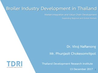 Broiler Industry Development in Thailand
Market Integration and Value Chain Development
Expanding Regional and Global Markets
Dr. Viroj NaRanong
Mr. Phunjasit Chokesomritpol
Thailand Development Research Institute
13 December 2017 1
 
