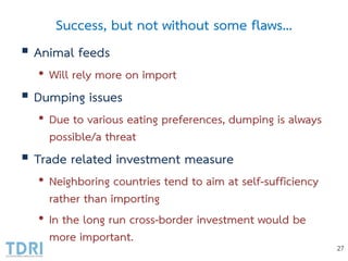 Success, but not without some flaws…
 Animal feeds
• Will rely more on import
 Dumping issues
• Due to various eating preferences, dumping is always
possible/a threat
 Trade related investment measure
• Neighboring countries tend to aim at self-sufficiency
rather than importing
• In the long run cross-border investment would be
more important.
27
 