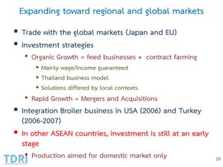 Expanding toward regional and global markets
 Trade with the global markets (Japan and EU)
 Investment strategies
• Organic Growth = feed businesses + contract farming
 Mainly wage/income guaranteed
 Thailand business model
 Solutions differed by local contexts.
• Rapid Growth = Mergers and Acquisitions
 Integration Broiler business in USA (2006) and Turkey
(2006-2007)
 In other ASEAN countries, investment is still at an early
stage
• Production aimed for domestic market only 29
 