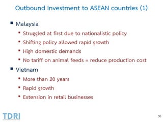 Outbound Investment to ASEAN countries (1)
 Malaysia
• Struggled at first due to nationalistic policy
• Shifting policy allowed rapid growth
• High domestic demands
• No tariff on animal feeds = reduce production cost
 Vietnam
• More than 20 years
• Rapid growth
• Extension in retail businesses
30
 