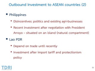 Outbound Investment to ASEAN countries (2)
 Philippines
• Disincentives: politics and existing agri-businesses
• Recent investment after negotiation with President
Arroyo – situated on an island (natural compartment)
 Lao PDR
• Depend on trade until recently
• Investment after import tariff and protectionism
policy
31
 