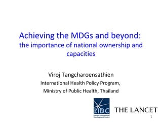 Achieving the MDGs and beyond:  the importance of national ownership and capacities Viroj Tangcharoensathien International Health Policy Program,  Ministry of Public Health, Thailand 